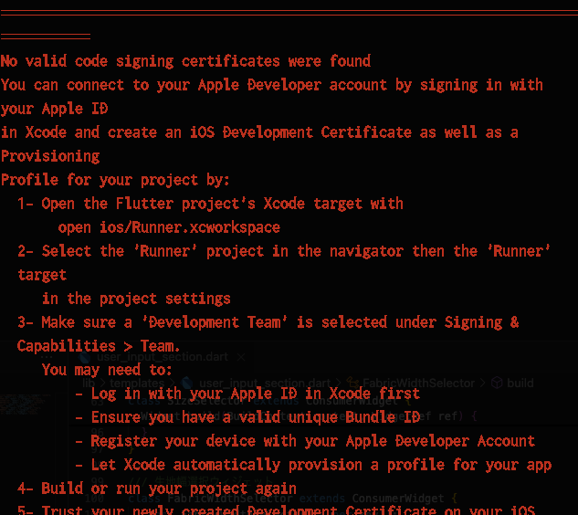 ══════════ No valid code signing certificates were found You can connect to your Apple Developer account by signing in with your Apple ID in Xcode and create an iOS Development Certificate as well as a Provisioning Profile for your project by:   1- Open the Flutter project's Xcode target with        open ios/Runner.xcworkspace   2- Select the 'Runner' project in the navigator then the 'Runner'   target      in the project settings   3- Make sure a 'Development Team' is selected under Signing &   Capabilities > Team.      You may need to:          - Log in with your Apple ID in Xcode first          - Ensure you have a valid unique Bundle ID          - Register your device with your Apple Developer Account          - Let Xcode automatically provision a profile for your app   4- Build or run your project again   5- Trust your newly created Development Certificate on your iOS   device      via Settings > General > Device Management > [your new      certificate] > Trust  For more information, please visit:   https://developer.apple.com/library/content/documentation/IDEs/Conce   ptual/   AppDistributionGuide/MaintainingCertificates/MaintainingCertificates   .html  Or run on an iOS simulator without code signing ══════════════════════════════════════════════════════════════════════ ══════════ No development certificates available to code sign app for device deployment